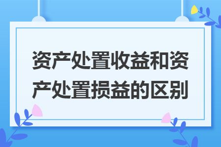 资产处置收益和资产处置损益的区别