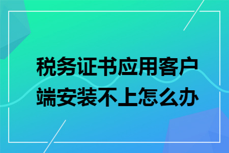 税务证书应用客户端安装不上怎么办