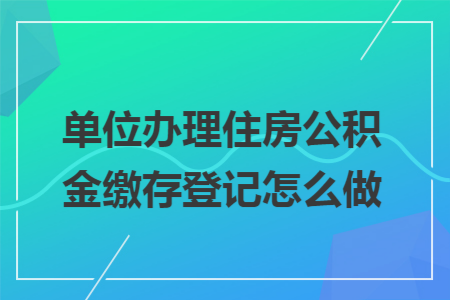 单位办理住房公积金缴存登记怎么做