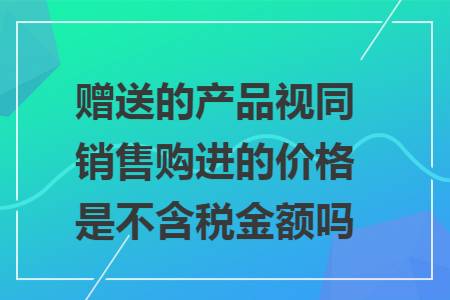 赠送的产品视同销售购进的价格是不含税金额吗