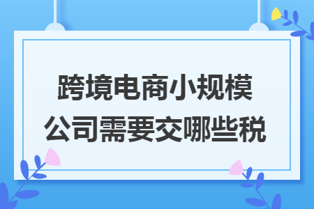 跨境电商小规模公司需要交哪些税