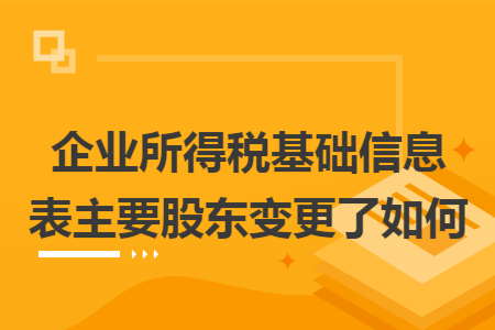 企业所得税基础信息表主要股东变更了如何