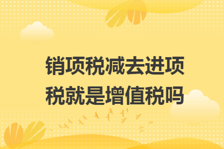 销项税减去进项税就是增值税吗