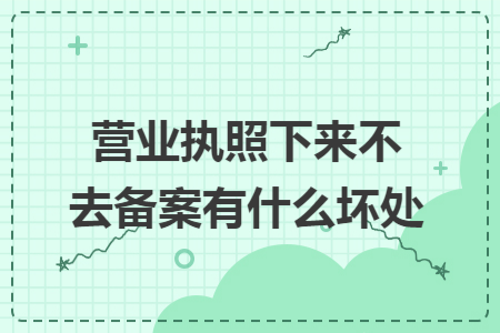 营业执照下来不去备案有什么坏处