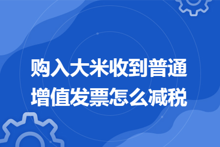 购入大米收到普通增值发票怎么减税
