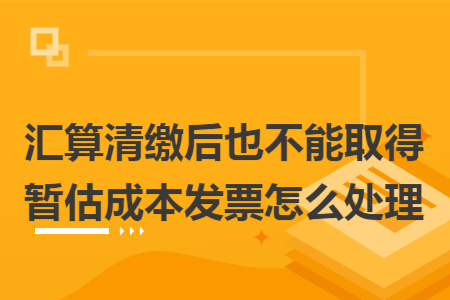 汇算清缴后也不能取得暂估成本发票怎么处理