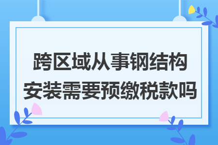 跨区域从事钢结构安装需要预缴税款吗