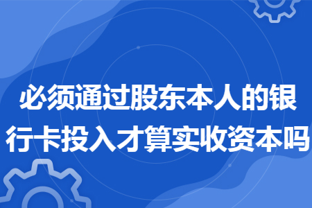 必须通过股东本人的银行卡投入才算实收资本吗