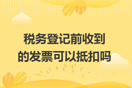 税务登记前收到的发票可以抵扣吗