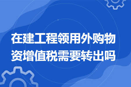 在建工程领用外购物资增值税需要转出吗