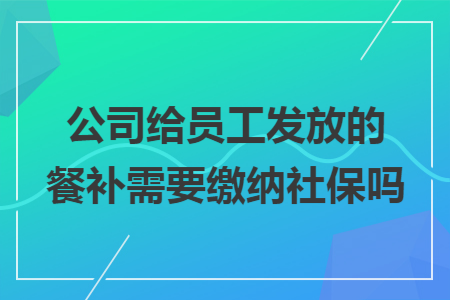 公司给员工发放的餐补需要缴纳社保吗