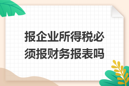 报企业所得税必须报财务报表吗