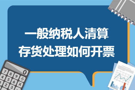 一般纳税人清算存货处理如何开票