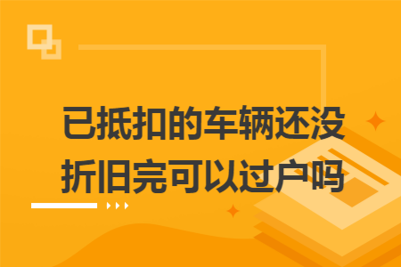 已抵扣的车辆还没折旧完可以过户吗