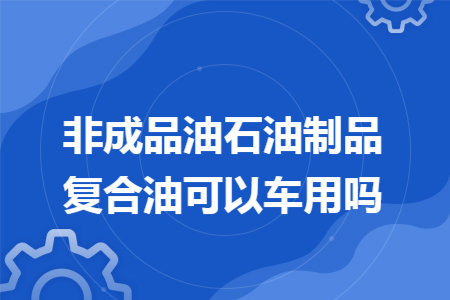 非成品油石油制品复合油可以车用吗