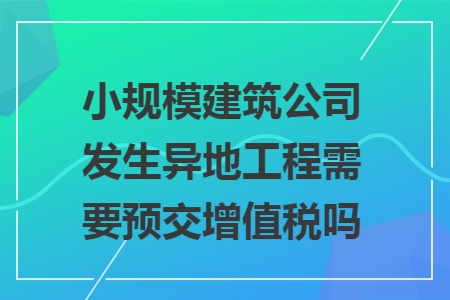 小规模建筑公司发生异地工程需要预交增值税吗