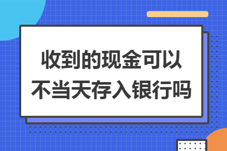 收到的现金可以不当天存入银行吗