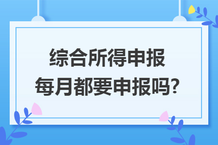 综合所得申报每月都要申报吗?