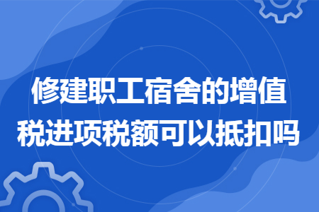 修建职工宿舍的增值税进项税额可以抵扣吗