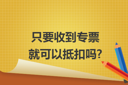 只要收到专票就可以抵扣吗?