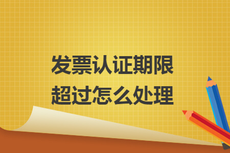 发票认证期限超过怎么处理