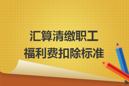 汇算清缴职工福利费扣除标准