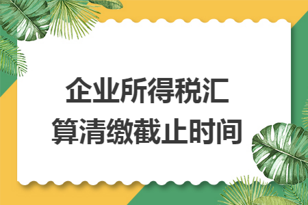 企业所得税汇算清缴截止时间