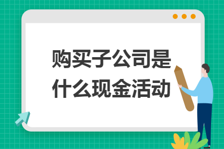 购买子公司是什么现金活动 购买子公司是什么现金活动