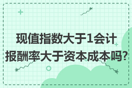 现值指数大于1会计报酬率大于资本成本吗?