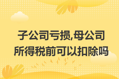 子公司亏损,母公司所得税前可以扣除吗