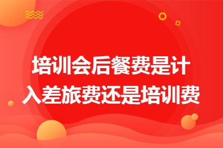培训会后餐费是计入差旅费还是培训费