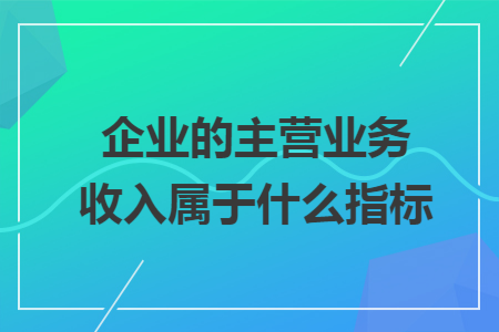 企业的主营业务收入属于什么指标 企业的主营业务收入属于什么指标