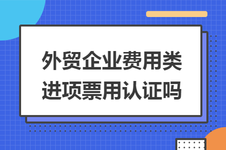 外贸企业费用类进项票用认证吗