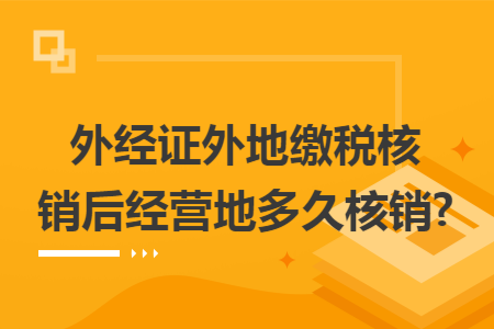 外经证外地缴税核销后经营地多久核销?