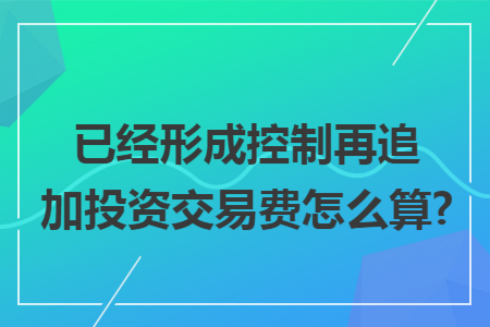 已经形成控制再追加投资交易费怎么算?