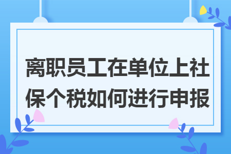 离职员工在单位上社保个税如何进行申报