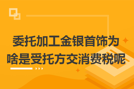 委托加工金银首饰为啥是受托方交消费税呢