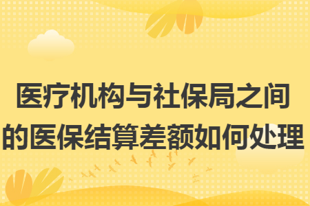 医疗机构与社保局之间的医保结算差额如何处理