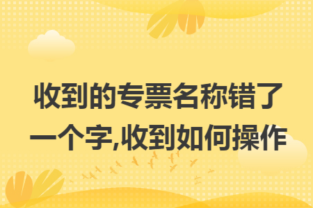 收到的专票名称错了一个字,收到如何操作