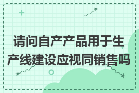 请问自产产品用于生产线建设应视同销售吗
