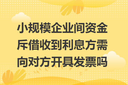 小规模企业间资金斥借收到利息方需向对方开具发票吗