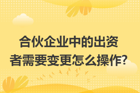 合伙企业中的出资者需要变更怎么操作?