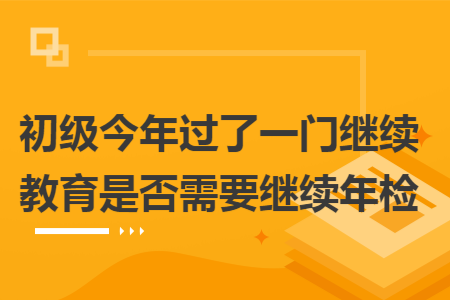 初级今年过了一门继续教育是否需要继续年检