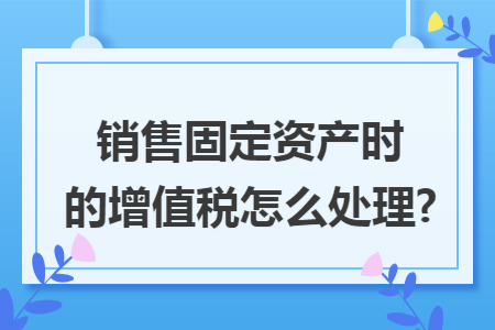 销售固定资产时的增值税怎么处理?