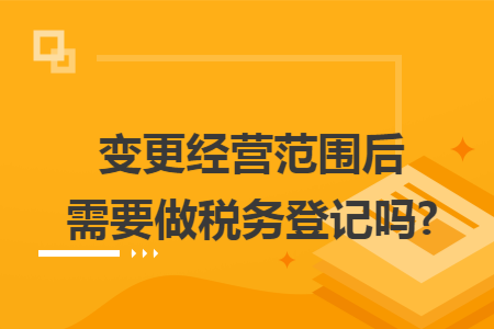 变更经营范围后需要做税务登记吗?