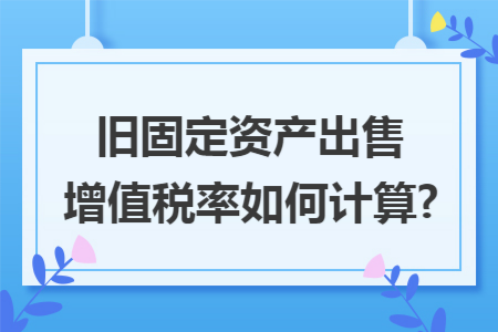 旧固定资产出售增值税率如何计算?