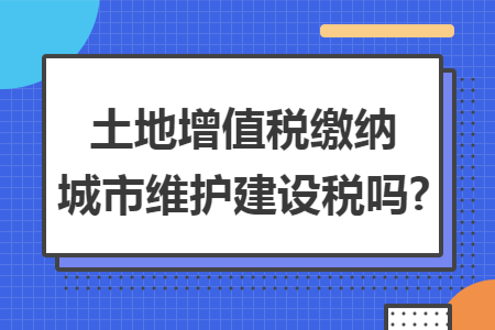 土地增值税缴纳城市维护建设税吗?