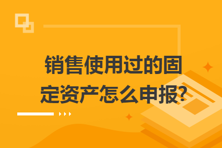 销售使用过的固定资产怎么申报?