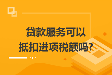 贷款服务可以抵扣进项税额吗? 贷款服务可以抵扣进项税额吗?