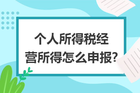 个人所得税经营所得怎么申报? 个人所得税经营所得怎么申报?